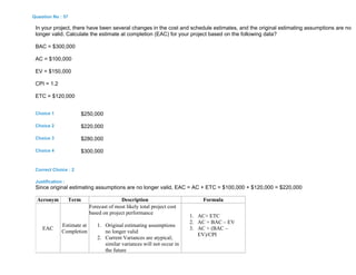 Question No : 57
In your project, there have been several changes in the cost and schedule estimates, and the original estimating assumptions are no
longer valid. Calculate the estimate at completion (EAC) for your project based on the following data?
BAC = $300,000
AC = $100,000
EV = $150,000
CPI = 1.2
ETC = $120,000
Choice 1 $250,000
Choice 2 $220,000
Choice 3 $280,000
Choice 4 $300,000
Correct Choice : 2
Justification :
Since original estimating assumptions are no longer valid, EAC = AC + ETC = $100,000 + $120,000 = $220,000
Acronym Term Description Formula
EAC
Estimate at
Completion
Forecast of most likely total project cost
based on project performance
1. Original estimating assumptions
no longer valid
2. Current Variances are atypical;
similar variances will not occur in
the future
1. AC+ ETC
2. AC + BAC – EV
3. AC + (BAC –
EV)/CPI
 