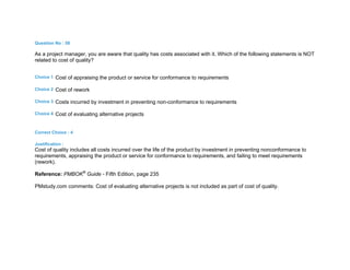 Question No : 58
As a project manager, you are aware that quality has costs associated with it. Which of the following statements is NOT
related to cost of quality?
Choice 1 Cost of appraising the product or service for conformance to requirements
Choice 2 Cost of rework
Choice 3 Costs incurred by investment in preventing non-conformance to requirements
Choice 4 Cost of evaluating alternative projects
Correct Choice : 4
Justification :
Cost of quality includes all costs incurred over the life of the product by investment in preventing nonconformance to
requirements, appraising the product or service for conformance to requirements, and failing to meet requirements
(rework).
Reference: PMBOK®
Guide - Fifth Edition, page 235
PMstudy.com comments: Cost of evaluating alternative projects is not included as part of cost of quality.
 