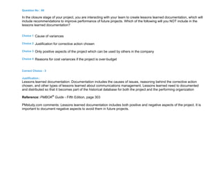 Question No : 60
In the closure stage of your project, you are interacting with your team to create lessons learned documentation, which will
include recommendations to improve performance of future projects. Which of the following will you NOT include in the
lessons learned documentation?
Choice 1 Cause of variances
Choice 2 Justification for corrective action chosen
Choice 3 Only positive aspects of the project which can be used by others in the company
Choice 4 Reasons for cost variances if the project is over-budget
Correct Choice : 3
Justification :
Lessons learned documentation: Documentation includes the causes of issues, reasoning behind the corrective action
chosen, and other types of lessons learned about communications management. Lessons learned need to documented
and distributed so that it becomes part of the historical database for both the project and the performing organization
Reference: PMBOK®
Guide - Fifth Edition, page 303
PMstudy.com comments: Lessons learned documentation includes both positive and negative aspects of the project. It is
important to document negative aspects to avoid them in future projects.
 