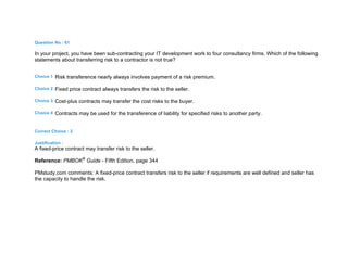 Question No : 61
In your project, you have been sub-contracting your IT development work to four consultancy firms. Which of the following
statements about transferring risk to a contractor is not true?
Choice 1 Risk transference nearly always involves payment of a risk premium.
Choice 2 Fixed price contract always transfers the risk to the seller.
Choice 3 Cost-plus contracts may transfer the cost risks to the buyer.
Choice 4 Contracts may be used for the transference of liability for specified risks to another party.
Correct Choice : 2
Justification :
A fixed-price contract may transfer risk to the seller.
Reference: PMBOK®
Guide - Fifth Edition, page 344
PMstudy.com comments: A fixed-price contract transfers risk to the seller if requirements are well defined and seller has
the capacity to handle the risk.
 