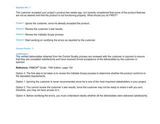 Question No : 7
The customer accepted your project`s product two weeks ago, but recently complained that some of the product features
are not as desired and that the product is not functioning properly. What should you do FIRST?
Choice 1 Ignore the customer, since he already accepted the product.
Choice 2 Review the customer`s test results.
Choice 3 Review the Validate Scope process.
Choice 4 Start working on rectifying the errors as reported by the customer.
Correct Choice : 3
Justification :
The verified deliverables obtained from the Control Quality process are reviewed with the customer or sponsor to ensure
that they are completed satisfactorily and have received formal acceptance of the deliverables by the customer or
sponsor.
Reference: PMBOK®
Guide - Fifth Edition, page 134
Option 3: The first step to be taken is to review the Validate Scope process to determine whether the product conforms to
the stipulated requirements.
Option 1: Ignoring the customer is never recommended since he is one of the most important stakeholders in your project.
Option 2: You cannot review the customer`s test results, since the customer may not be ready to share it with you and,
therefore, you may not have access to it.
Option 4: Before rectifying the errors, you must understand clearly whether all the deliverables were delivered satisfactorily.
 