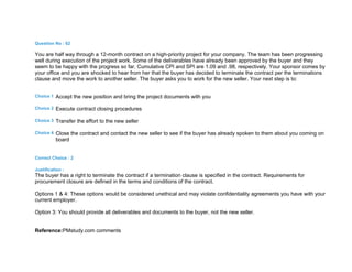 Question No : 62
You are half way through a 12-month contract on a high-priority project for your company. The team has been progressing
well during execution of the project work. Some of the deliverables have already been approved by the buyer and they
seem to be happy with the progress so far. Cumulative CPI and SPI are 1.09 and .98, respectively. Your sponsor comes by
your office and you are shocked to hear from her that the buyer has decided to terminate the contract per the terminations
clause and move the work to another seller. The buyer asks you to work for the new seller. Your next step is to:
Choice 1 Accept the new position and bring the project documents with you
Choice 2 Execute contract closing procedures
Choice 3 Transfer the effort to the new seller
Choice 4 Close the contract and contact the new seller to see if the buyer has already spoken to them about you coming on
board
Correct Choice : 2
Justification :
The buyer has a right to terminate the contract if a termination clause is specified in the contract. Requirements for
procurement closure are defined in the terms and conditions of the contract.
Options 1 & 4: These options would be considered unethical and may violate confidentiality agreements you have with your
current employer.
Option 3: You should provide all deliverables and documents to the buyer, not the new seller.
Reference:PMstudy.com comments
 