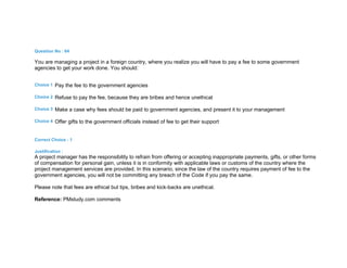 Question No : 64
You are managing a project in a foreign country, where you realize you will have to pay a fee to some government
agencies to get your work done. You should:
Choice 1 Pay the fee to the government agencies
Choice 2 Refuse to pay the fee, because they are bribes and hence unethical
Choice 3 Make a case why fees should be paid to government agencies, and present it to your management
Choice 4 Offer gifts to the government officials instead of fee to get their support
Correct Choice : 1
Justification :
A project manager has the responsibility to refrain from offering or accepting inappropriate payments, gifts, or other forms
of compensation for personal gain, unless it is in conformity with applicable laws or customs of the country where the
project management services are provided. In this scenario, since the law of the country requires payment of fee to the
government agencies, you will not be committing any breach of the Code if you pay the same.
Please note that fees are ethical but tips, bribes and kick-backs are unethical.
Reference: PMstudy.com comments
 