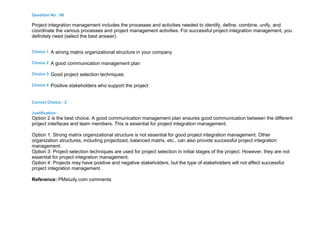 Question No : 66
Project integration management includes the processes and activities needed to identify, define, combine, unify, and
coordinate the various processes and project management activities. For successful project integration management, you
definitely need (select the best answer):
Choice 1 A strong matrix organizational structure in your company
Choice 2 A good communication management plan
Choice 3 Good project selection techniques
Choice 4 Positive stakeholders who support the project
Correct Choice : 2
Justification :
Option 2 is the best choice. A good communication management plan ensures good communication between the different
project interfaces and team members. This is essential for project integration management.
Option 1: Strong matrix organizational structure is not essential for good project integration management. Other
organization structures, including projectized, balanced matrix, etc., can also provide successful project integration
management.
Option 3: Project selection techniques are used for project selection in initial stages of the project. However, they are not
essential for project integration management.
Option 4: Projects may have positive and negative stakeholders, but the type of stakeholders will not affect successful
project integration management.
Reference: PMstudy.com comments
 