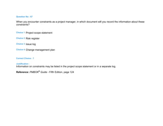 Question No : 67
When you encounter constraints as a project manager, in which document will you record the information about these
constraints?
Choice 1 Project scope statement
Choice 2 Risk register
Choice 3 Issue log
Choice 4 Change management plan
Correct Choice : 1
Justification :
Information on constraints may be listed in the project scope statement or in a separate log.
Reference: PMBOK®
Guide - Fifth Edition, page 124
 