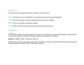 Question No : 68
The activity list should include descriptions of activities. This is required to:
Choice 1 Provide a common understanding of the project scope among the project stakeholders
Choice 2 Ensure that the team members understand what work is to be completed
Choice 3 Serve as a reminder to the project manager
Choice 4 Help in creation of technical documentation during the project life cycle
Correct Choice : 2
Justification :
The activity list includes the activity identifier and a scope of work description for each schedule activity in sufficient detail
to ensure that project team members understand what work is required to be completed.
Reference: PMBOK®
Guide - Fifth Edition, page 152
PMstudy.com comments: The project scope statement provides a common understanding of the project scope among the
project stakeholders. (PMBOK®
Guide - Fifth Edition, page 123)
 