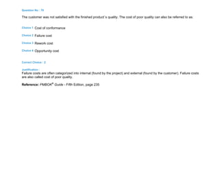 Question No : 70
The customer was not satisfied with the finished product`s quality. The cost of poor quality can also be referred to as:
Choice 1 Cost of conformance
Choice 2 Failure cost
Choice 3 Rework cost
Choice 4 Opportunity cost
Correct Choice : 2
Justification :
Failure costs are often categorized into internal (found by the project) and external (found by the customer). Failure costs
are also called cost of poor quality.
Reference: PMBOK®
Guide - Fifth Edition, page 235
 