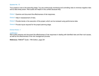 Question No : 73
Your project is now in the executing stage. You are continuously monitoring and controlling risks to minimize negative risks
and to take timely action. Risk audits are helpful in this context because they:
Choice 1 Examine and document the effectiveness of risk responses.
Choice 2 Help in reassessment of risks.
Choice 3 Provide trends in the execution of the project, which can be reviewed using performance data.
Choice 4 Provide inputs required for the project planning stage.
Correct Choice : 1
Justification :
Risk audits examine and document the effectiveness of risk responses in dealing with identified risks and their root causes,
as well as the effectiveness of the risk management process.
Reference: PMBOK®
Guide - Fifth Edition, page 351
 