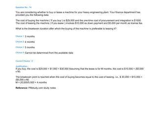 Question No : 74
You are considering whether to buy or lease a machine for your heavy engineering plant. Your finance department has
provided you the following data:
The cost of buying the machine (`If you buy`) is $29,000 and the one-time cost of procurement and integration is $1000.
The cost of leasing the machine (`If you lease`) involves $10,000 as down payment and $5,000 per month as license fee.
What is the breakeven duration after which the buying of the machine is preferable to leasing it?
Choice 1 3 months
Choice 2 4 months
Choice 3 5 months
Choice 4 Cannot be determined from the available data
Correct Choice : 2
Justification :
If you buy, the cost is $29,000 + $1,000 = $30,000 Assuming that the lease is for M months, the cost is $10,000 + ($5,000
x M)
The breakeven point is reached when the cost of buying becomes equal to the cost of leasing, i.e., $ 30,000 = $10,000 +
($5,000 x M)
M = 20,000/5,000 = 4 months
Reference: PMstudy.com study notes
 