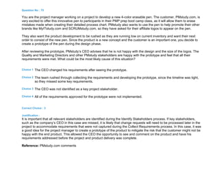 Question No : 75
You are the project manager working on a project to develop a new 4-color erasable pen. The customer, PMstudy.com, is
very excited to offer this innovative pen to participants in their PMP prep boot camp class, as it will allow them to erase
mistakes made when creating their detailed process chart. PMstudy also wants to use the pen to help promote their other
brands like MyITstudy.com and SCRUMstudy.com, so they have asked for their affiliate logos to appear on the pen.
They also want the product development to be rushed as they are running low on current inventory and want their next
order to consist of the new pen. Since the product is a new concept and the customer is an important one, you decide to
create a prototype of the pen during the design phase.
After reviewing the prototype, PMstudy’s CEO advises that he is not happy with the design and the size of the logos. The
Quality and Marketing Directors and other PMstudy stakeholders are happy with the prototype and feel that all their
requirements were met. What could be the most likely cause of this situation?
Choice 1 The CEO changed his requirements after seeing the prototype.
Choice 2 The team rushed through collecting the requirements and developing the prototype, since the timeline was tight,
so they missed some key requirements.
Choice 3 The CEO was not identified as a key project stakeholder.
Choice 4 All of the requirements approved for the prototype were not implemented.
Correct Choice : 3
Justification :
It is important that all relevant stakeholders are identified during the Identify Stakeholders process. If key stakeholders,
such as the company’s CEO in this case are missed, it is likely that change requests will need to be processed later in the
project to accommodate requirements that were not captured during the Collect Requirements process. In this case, it was
a good idea for the project manager to create a prototype of the product to mitigate the risk that the customer might not be
happy with the end product. This allowed the CEO the opportunity to see and comment on the product and have his
requirements addressed before the project and product delivery was complete.
Reference: PMstudy.com comments
 