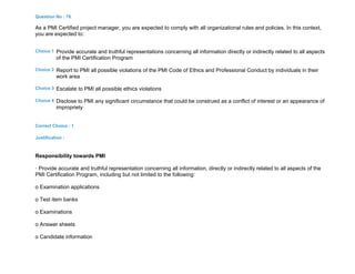 Question No : 76
As a PMI Certified project manager, you are expected to comply with all organizational rules and policies. In this context,
you are expected to:
Choice 1 Provide accurate and truthful representations concerning all information directly or indirectly related to all aspects
of the PMI Certification Program
Choice 2 Report to PMI all possible violations of the PMI Code of Ethics and Professional Conduct by individuals in their
work area
Choice 3 Escalate to PMI all possible ethics violations
Choice 4 Disclose to PMI any significant circumstance that could be construed as a conflict of interest or an appearance of
impropriety
Correct Choice : 1
Justification :
Responsibility towards PMI
· Provide accurate and truthful representation concerning all information, directly or indirectly related to all aspects of the
PMI Certification Program, including but not limited to the following:
o Examination applications
o Test item banks
o Examinations
o Answer sheets
o Candidate information
 