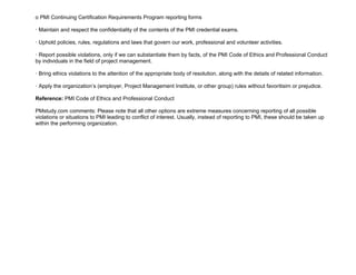 o PMI Continuing Certification Requirements Program reporting forms
· Maintain and respect the confidentiality of the contents of the PMI credential exams.
· Uphold policies, rules, regulations and laws that govern our work, professional and volunteer activities.
· Report possible violations, only if we can substantiate them by facts, of the PMI Code of Ethics and Professional Conduct
by individuals in the field of project management.
· Bring ethics violations to the attention of the appropriate body of resolution, along with the details of related information.
· Apply the organization’s (employer, Project Management Institute, or other group) rules without favoritisim or prejudice.
Reference: PMI Code of Ethics and Professional Conduct
PMstudy.com comments: Please note that all other options are extreme measures concerning reporting of all possible
violations or situations to PMI leading to conflict of interest. Usually, instead of reporting to PMI, these should be taken up
within the performing organization.
 
