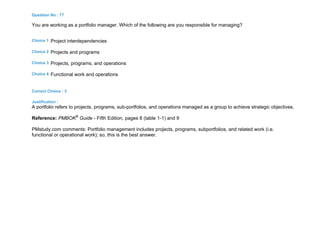 Question No : 77
You are working as a portfolio manager. Which of the following are you responsible for managing?
Choice 1 Project interdependencies
Choice 2 Projects and programs
Choice 3 Projects, programs, and operations
Choice 4 Functional work and operations
Correct Choice : 3
Justification :
A portfolio refers to projects, programs, sub-portfolios, and operations managed as a group to achieve strategic objectives.
Reference: PMBOK®
Guide - Fifth Edition, pages 8 (table 1-1) and 9
PMstudy.com comments: Portfolio management includes projects, programs, subportfolios, and related work (i.e.
functional or operational work); so, this is the best answer.
 