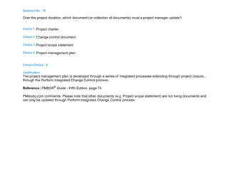 Question No : 78
Over the project duration, which document (or collection of documents) must a project manager update?
Choice 1 Project charter
Choice 2 Change control document
Choice 3 Project scope statement
Choice 4 Project management plan
Correct Choice : 4
Justification :
The project management plan is developed through a series of integrated processes extending through project closure...
through the Perform Integrated Change Control process.
Reference: PMBOK®
Guide - Fifth Edition, page 74
PMstudy.com comments: Please note that other documents (e.g. Project scope statement) are not living documents and
can only be updated through Perform Integrated Change Control process.
 