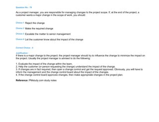 Question No : 79
As a project manager, you are responsible for managing changes to the project scope. If, at the end of the project, a
customer wants a major change in the scope of work, you should:
Choice 1 Reject the change
Choice 2 Make the required change
Choice 3 Escalate the matter to senior management
Choice 4 Let the customer know about the impact of the change
Correct Choice : 4
Justification :
If there is a major change to the project, the project manager should try to influence the change to minimize the impact on
the project. Usually the project manager is advised to do the following:
1. Evaluate the impact of the change within the team.
2. Help the customer (or person requesting the change) understand the impact of the change.
3. If changes are in fact required, then open a change control and get the request approved. Obviously, you will have to
inform the management and the change control board about the impact of the changes.
4. If the change control board approves changes, then make appropriate changes in the project plan.
Reference: PMstudy.com study notes
 
