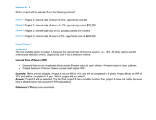 Question No : 9
Which project will be selected from the following options?
Choice 1 Project A: internal rate of return of 12%, opportunity cost $0
Choice 2 Project B: internal rate of return of - 2%, opportunity cost of $20,000
Choice 3 Project C: benefit cost ratio of 0.5, payback period of 6 months
Choice 4 Project D: internal rate of return of 0%, opportunity cost of $200,000
Correct Choice : 1
Justification :
The only suitable option is option 1, because the internal rate of return is positive, i.e., 12%. All other options exhibit
unfavorable selection criteria. Opportunity cost is not a selection criteria.
Internal Rate of Return (IRR)
 Discount Rate on an investment which makes Present value of cash inflows = Present value of cash outflows
 Project Selection Criterion: Select a project with higher IRR.
Example: There are two projects. Project A has an IRR of 15% and will be completed in 5 years. Project B has an IRR of
10% and will be completed in 1 year. Which project will you select?
Answer: Project A will be selected. The fact that project B has a smaller duration than project A does not matter because
time is already taken into account in IRR calculations.
Reference: PMstudy.com comments
 