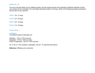 Question No : 80
You are in the test phase of your software project, and the project sponsor has requested a definitive estimate of when
your project will be completed. The most likely estimated duration is 30 days. Which of the following duration estimations
will you give to your sponsor?
Choice 1 29 - 31 days
Choice 2 24 - 36 days
Choice 3 20 - 40 days
Choice 4 15 - 45 days
Correct Choice : 1
Justification :
The different types of estimates are:
Definitive: - 5% to +10% accuracy
Budgetary: -10% to +25% accuracy
Order of magnitude: - 25% to +75% accuracy
So, if -5% to +10% variation is allowable, only 29 - 31 days fits that criterion.
Reference: PMstudy.com comments
 