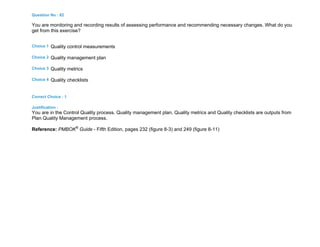 Question No : 82
You are monitoring and recording results of assessing performance and recommending necessary changes. What do you
get from this exercise?
Choice 1 Quality control measurements
Choice 2 Quality management plan
Choice 3 Quality metrics
Choice 4 Quality checklists
Correct Choice : 1
Justification :
You are in the Control Quality process. Quality management plan, Quality metrics and Quality checklists are outputs from
Plan Quality Management process.
Reference: PMBOK®
Guide - Fifth Edition, pages 232 (figure 8-3) and 249 (figure 8-11)
 