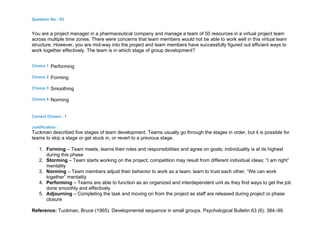 Question No : 83
You are a project manager in a pharmaceutical company and manage a team of 50 resources in a virtual project team
across multiple time zones. There were concerns that team members would not be able to work well in this virtual team
structure. However, you are mid-way into the project and team members have successfully figured out efficient ways to
work together effectively. The team is in which stage of group development?
Choice 1 Performing
Choice 2 Forming
Choice 3 Smoothing
Choice 4 Norming
Correct Choice : 1
Justification :
Tuckman described five stages of team development. Teams usually go through the stages in order, but it is possible for
teams to skip a stage or get stuck in, or revert to a previous stage.
1. Forming – Team meets, learns their roles and responsibilities and agree on goals; individuality is at its highest
during this phase
2. Storming – Team starts working on the project; competition may result from different individual ideas; “I am right”
mentality
3. Norming – Team members adjust their behavior to work as a team; learn to trust each other; “We can work
together” mentality
4. Performing – Teams are able to function as an organized and interdependent unit as they find ways to get the job
done smoothly and effectively
5. Adjourning – Completing the task and moving on from the project as staff are released during project or phase
closure
Reference: Tuckman, Bruce (1965). Developmental sequence in small groups. Psychological Bulletin 63 (6): 384–99.
 