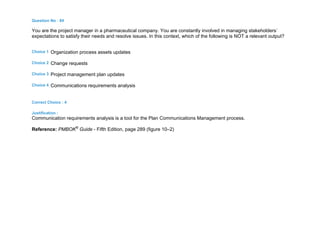 Question No : 84
You are the project manager in a pharmaceutical company. You are constantly involved in managing stakeholders`
expectations to satisfy their needs and resolve issues. In this context, which of the following is NOT a relevant output?
Choice 1 Organization process assets updates
Choice 2 Change requests
Choice 3 Project management plan updates
Choice 4 Communications requirements analysis
Correct Choice : 4
Justification :
Communication requirements analysis is a tool for the Plan Communications Management process.
Reference: PMBOK®
Guide - Fifth Edition, page 289 (figure 10–2)
 