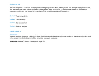 Question No : 85
You had budgeted $200,000 in your project as contingency reserve. Now, when you are 75% through in project execution,
you notice that the funds in your contingency reserves are down to $20,000. To compare the amount of contingency
reserves remaining in your project to the amount of risk remaining, you should conduct a:
Choice 1 Variance analysis
Choice 2 Trend analysis
Choice 3 Risk assessment
Choice 4 Reserve analysis
Correct Choice : 4
Justification :
Reserve analysis compares the amount of the contingency reserves remaining to the amount of risk remaining at any time
in the project in order to determine if the remaining reserve is adequate.
Reference: PMBOK®
Guide - Fifth Edition, page 352
 