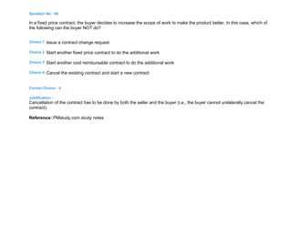 Question No : 86
In a fixed price contract, the buyer decides to increase the scope of work to make the product better. In this case, which of
the following can the buyer NOT do?
Choice 1 Issue a contract change request
Choice 2 Start another fixed price contract to do the additional work
Choice 3 Start another cost reimbursable contract to do the additional work
Choice 4 Cancel the existing contract and start a new contract
Correct Choice : 4
Justification :
Cancellation of the contract has to be done by both the seller and the buyer (i.e., the buyer cannot unilaterally cancel the
contract).
Reference: PMstudy.com study notes
 