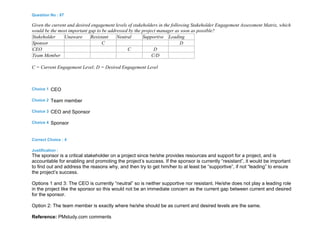 Question No : 87
Given the current and desired engagement levels of stakeholders in the following Stakeholder Engagement Assessment Matrix, which
would be the most important gap to be addressed by the project manager as soon as possible?
Stakeholder Unaware Resistant Neutral Supportive Leading
Sponsor C D
CEO C D
Team Member C/D
C = Current Engagement Level; D = Desired Engagement Level
Choice 1 CEO
Choice 2 Team member
Choice 3 CEO and Sponsor
Choice 4 Sponsor
Correct Choice : 4
Justification :
The sponsor is a critical stakeholder on a project since he/she provides resources and support for a project, and is
accountable for enabling and promoting the project’s success. If the sponsor is currently “resistant”, it would be important
to find out and address the reasons why, and then try to get him/her to at least be “supportive”, if not “leading” to ensure
the project’s success.
Options 1 and 3: The CEO is currently “neutral” so is neither supportive nor resistant. He/she does not play a leading role
in the project like the sponsor so this would not be an immediate concern as the current gap between current and desired
for the sponsor.
Option 2: The team member is exactly where he/she should be as current and desired levels are the same.
Reference: PMstudy.com comments
 