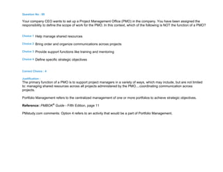 Question No : 89
Your company CEO wants to set up a Project Management Office (PMO) in the company. You have been assigned the
responsibility to define the scope of work for the PMO. In this context, which of the following is NOT the function of a PMO?
Choice 1 Help manage shared resources
Choice 2 Bring order and organize communications across projects
Choice 3 Provide support functions like training and mentoring
Choice 4 Define specific strategic objectives
Correct Choice : 4
Justification :
The primary function of a PMO is to support project managers in a variety of ways, which may include, but are not limited
to: managing shared resources across all projects administered by the PMO....coordinating communication across
projects.
Portfolio Management refers to the centralized management of one or more portfolios to achieve strategic objectives.
Reference: PMBOK®
Guide - Fifth Edition, page 11
PMstudy.com comments: Option 4 refers to an activity that would be a part of Portfolio Management.
 