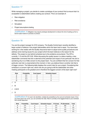 Question 17
While managing a project, you decide to create a prototype of your product first to ensure that it is
acceptable to stakeholders before creating your product. This is an example of:
Risk mitigation
Risk avoidance
Simulation
Project assumptions testing
Justification: A Mitigation may require prototype development to reduce the risk of scaling up from a
bench-scale model of a process or product.
Question 18
You are the project manager for XYZ company. The Quality Control team recently identified a
large number of defects in the project deliverables which the team had to repair. You have been
working for a few weeks with the Quality Assurance team to adjust some quality procedures and
address some training issues for your project which the team believes is the reason for the
defects. The project is now behind schedule due to the problems encountered. The CPI is
currently 1.12 and the SPI 0.82. While discussing the quality issues in a status meeting, a key
stakeholder comments that she is alarmed at the potential cost impact of one particular risk and is
wondering why it is of little concern to the project team. You are confident that her concern for that
particular cost risk is unwarranted at the moment; in fact, you believe there is another risk that is
of bigger concern. The following table displays the current risks for your project. Considering that
schedule is a concern right now, which risk are you going to tell the stakeholder and other
meeting participants is the greatest and is therefore the biggest concern of the team right now?
Risk Probability Cost Impact Schedule Impact
A 0.4 2 8
B 0.4 6 3
C 0.3 2 3
D 0.2 4 9
A
B
A & B
D
Justification:A For each risk identified, multiply the probability by the cost and schedule impact. Once
you have each P & I score, you can prioritize the risks. Risk A currently is the biggest threat to your schedule
and overall objectives.
Risk Probability Cost Impact Schedule Impact PI (Cost) PI (Schedule) Total
A 0.4 2 8 0.8 3.2 4
B 0.4 6 3 2.4 1.2 3.6
C 0.3 2 3 0.6 0.9 1.5
D 0.2 4 9 0.8 1.8 2.6
10
 