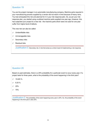 Question 19
You are the project manager in an automobile manufacturing company. Machine parts required in
your manufacturing process supplied by a vendor did not reach in time because of heavy rains.
You had anticipated this risk and planned for it in your risk response plan. So, as per your risk
response plan, you started using unutilized machine parts supplied one year ago. However, this
has subjected your project to a new risk - the machine parts which were not used for one year
suffer from higher level of defects.
This new risk can also be called:
Unidentifiable risks
Unmanageable risks
Secondary risks
Residual risks
Justification:C Secondary risk. A risk that arises as a direct result of implementing a risk response.
Question 20
Based on past estimates, there is a 25% probability for a particular event to occur every year. If a
project lasts for three years, what is the probability of the event happening in the third year?
15.625 %
6.25 %
25%
75%
Justification:C The probability of the event happening every year is 25%. So, the probability of the event
happening in the third year is also 25%.
11
 