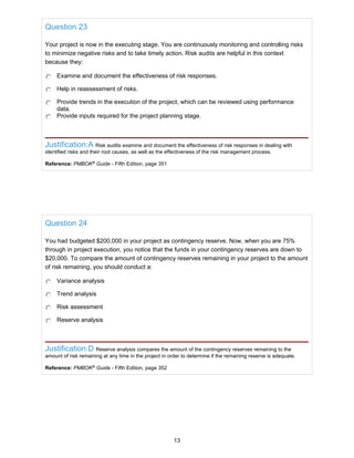 Question 23
Your project is now in the executing stage. You are continuously monitoring and controlling risks
to minimize negative risks and to take timely action. Risk audits are helpful in this context
because they:
Examine and document the effectiveness of risk responses.
Help in reassessment of risks.
Provide trends in the execution of the project, which can be reviewed using performance
data.
Provide inputs required for the project planning stage.
Justification:A Risk audits examine and document the effectiveness of risk responses in dealing with
identified risks and their root causes, as well as the effectiveness of the risk management process.
Reference: PMBOK®
Guide - Fifth Edition, page 351
Question 24
You had budgeted $200,000 in your project as contingency reserve. Now, when you are 75%
through in project execution, you notice that the funds in your contingency reserves are down to
$20,000. To compare the amount of contingency reserves remaining in your project to the amount
of risk remaining, you should conduct a:
Variance analysis
Trend analysis
Risk assessment
Reserve analysis
Justification:D Reserve analysis compares the amount of the contingency reserves remaining to the
amount of risk remaining at any time in the project in order to determine if the remaining reserve is adequate.
Reference: PMBOK®
Guide - Fifth Edition, page 352
13
 