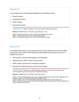 Question 27
In your project, which of the following facilitates the Control Risks process?
Reserve analysis
Analytical techniques
SWOT analysis
Assumptions analysis
Justification:A Reserve analysis is a tool used during the Control Risks process.
Reference: PMBOK®
Guide - Fifth Edition, page 349 (figure 11-20)
Option 2: Analytical techniques is used in the Plan Risk Management process
Option 3: SWOT analysis is used in the Identify Risks process
Option 4: Assumptions analysis is also used in the Identify Risks process.
Question 28
In the Identify Risks phase, you are working with your team to determine which risks may affect
project performance. Which of the following information gathering techniques can you use to
facilitate the process?
Brainstorming, cause and effect diagrams, and P&I Matrix
Delphi technique, SWOT analysis, and risk audits
SWOT analysis, Decision tree, and influence diagrams
Brainstorming, Delphi technique, and root cause analysis
Justification:D Brainstorming, Delphi technique, interviewing, and root cause analysis are the
information gathering techniques used in the Identify Risks process.
Reference: PMBOK®
Guide - Fifth Edition, pages 324 and 325
Option 1: Cause and effect diagrams are a type of diagramming technique (not information gathering). The P
& I Matrix is used in the Perform Qualitative Risk Analysis process.
Option 2: SWOT is not an Information Gathering technique. Risk audits are used to control risks.
Option 3: Decision Trees are used in the Perform Quantitative Risk Analysis process. Influence diagrams are
a type of diagramming technique
15
 