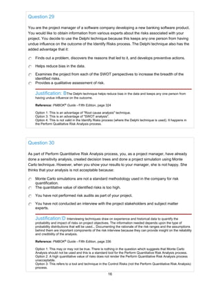 Question 29
You are the project manager of a software company developing a new banking software product.
You would like to obtain information from various experts about the risks associated with your
project. You decide to use the Delphi technique because this keeps any one person from having
undue influence on the outcome of the Identify Risks process. The Delphi technique also has the
added advantage that it:
Finds out a problem, discovers the reasons that led to it, and develops preventive actions.
Helps reduce bias in the data.
Examines the project from each of the SWOT perspectives to increase the breadth of the
identified risks.
Provides a qualitative assessment of risk.
Justification: BThe Delphi technique helps reduce bias in the data and keeps any one person from
having undue influence on the outcome.
Reference: PMBOK®
Guide - Fifth Edition, page 324
Option 1: This is an advantage of "Root cause analysis" technique.
Option 3: This is an advantage of "SWOT analysis".
Option 4: This is not valid in the Identify Risks process (where the Delphi technique is used). It happens in
the Perform Qualitative Risk Analysis process.
Question 30
As part of Perform Quantitative Risk Analysis process, you, as a project manager, have already
done a sensitivity analysis, created decision trees and done a project simulation using Monte
Carlo technique. However, when you show your results to your manager, she is not happy. She
thinks that your analysis is not acceptable because:
Monte Carlo simulations are not a standard methodology used in the company for risk
quantification.
The quantitative value of identified risks is too high.
You have not performed risk audits as part of your project.
You have not conducted an interview with the project stakeholders and subject matter
experts.
Justification:D Interviewing techniques draw on experience and historical data to quantify the
probability and impact of risks on project objectives. The information needed depends upon the type of
probability distributions that will be used... Documenting the rationale of the risk ranges and the assumptions
behind them are important components of the risk interview because they can provide insight on the reliability
and credibility of the analysis.
Reference: PMBOK®
Guide - Fifth Edition, page 336
Option 1: This may or may not be true. There is nothing in the question which suggests that Monte Carlo
Analysis should not be used and this is a standard tool for the Perform Quantitative Risk Analysis process.
Option 2: A high quantitative value of risks does not render the Perform Quantitative Risk Analysis process
unacceptable.
Option 3: This refers to a tool and technique in the Control Risks (not the Perform Quantitative Risk Analysis)
process.
16
 