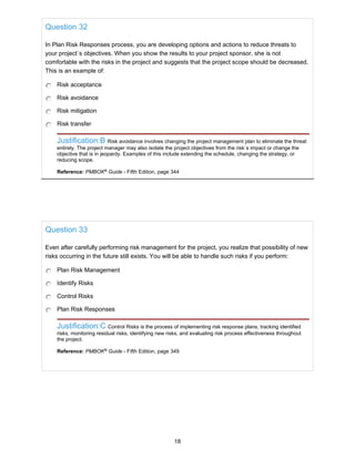 Question 32
In Plan Risk Responses process, you are developing options and actions to reduce threats to
your project`s objectives. When you show the results to your project sponsor, she is not
comfortable with the risks in the project and suggests that the project scope should be decreased.
This is an example of:
Risk acceptance
Risk avoidance
Risk mitigation
Risk transfer
Justification:B Risk avoidance involves changing the project management plan to eliminate the threat
entirely. The project manager may also isolate the project objectives from the risk`s impact or change the
objective that is in jeopardy. Examples of this include extending the schedule, changing the strategy, or
reducing scope.
Reference: PMBOK®
Guide - Fifth Edition, page 344
Question 33
Even after carefully performing risk management for the project, you realize that possibility of new
risks occurring in the future still exists. You will be able to handle such risks if you perform:
Plan Risk Management
Identify Risks
Control Risks
Plan Risk Responses
Justification:C Control Risks is the process of implementing risk response plans, tracking identified
risks, monitoring residual risks, identifying new risks, and evaluating risk process effectiveness throughout
the project.
Reference: PMBOK®
Guide - Fifth Edition, page 349
18
 