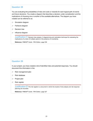 Question 38
You are evaluating the probabilities of risks and costs or rewards for each logical path of events
and future decisions. You create a diagram that describes a decision under consideration and the
implications of choosing one or another of the available alternatives. The diagram you have
created can be referred to as:
Simulation diagram
Fishbone diagram
Decision tree
Influence diagram
Justification:C Decision tree analysis. A diagramming and calculation technique for evaluating the
implications of a chain of multiple options in the presence of uncertainty.
Reference: PMBOK®
Guide - Fifth Edition, page 536
Question 39
In your project, you have created a list of identified risks and potential responses. You should
document this information in the:
Risk management plan
Risk database
Project plan
Risk register
Justification:D The risk register is a document in which the results of risk analysis and risk response
planning are recorded.
Reference: PMBOK®
Guide - Fifth Edition, page 327
21
 