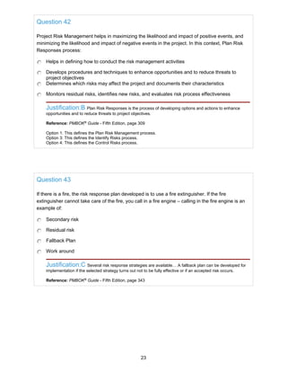 Question 42
Project Risk Management helps in maximizing the likelihood and impact of positive events, and
minimizing the likelihood and impact of negative events in the project. In this context, Plan Risk
Responses process:
Helps in defining how to conduct the risk management activities
Develops procedures and techniques to enhance opportunities and to reduce threats to
project objectives
Determines which risks may affect the project and documents their characteristics
Monitors residual risks, identifies new risks, and evaluates risk process effectiveness
Justification:B Plan Risk Responses is the process of developing options and actions to enhance
opportunities and to reduce threats to project objectives.
Reference: PMBOK®
Guide - Fifth Edition, page 309
Option 1: This defines the Plan Risk Management process.
Option 3: This defines the Identify Risks process.
Option 4: This defines the Control Risks process.
Question 43
If there is a fire, the risk response plan developed is to use a fire extinguisher. If the fire
extinguisher cannot take care of the fire, you call in a fire engine – calling in the fire engine is an
example of:
Secondary risk
Residual risk
Fallback Plan
Work around
Justification:C Several risk response strategies are available… A fallback plan can be developed for
implementation if the selected strategy turns out not to be fully effective or if an accepted risk occurs.
Reference: PMBOK®
Guide - Fifth Edition, page 343
23
 