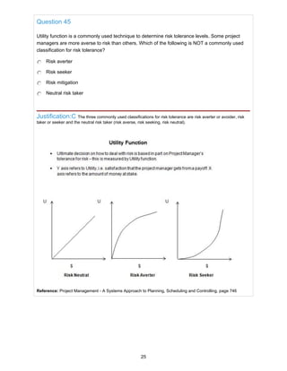 Question 45
Utility function is a commonly used technique to determine risk tolerance levels. Some project
managers are more averse to risk than others. Which of the following is NOT a commonly used
classification for risk tolerance?
Risk averter
Risk seeker
Risk mitigation
Neutral risk taker
Justification:C The three commonly used classifications for risk tolerance are risk averter or avoider, risk
taker or seeker and the neutral risk taker (risk averse, risk seeking, risk neutral).
Reference: Project Management - A Systems Approach to Planning, Scheduling and Controlling, page 746
25
 