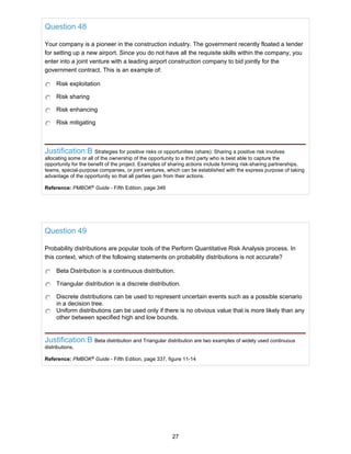 Question 48
Your company is a pioneer in the construction industry. The government recently floated a tender
for setting up a new airport. Since you do not have all the requisite skills within the company, you
enter into a joint venture with a leading airport construction company to bid jointly for the
government contract. This is an example of:
Risk exploitation
Risk sharing
Risk enhancing
Risk mitigating
Justification:B Strategies for positive risks or opportunities (share): Sharing a positive risk involves
allocating some or all of the ownership of the opportunity to a third party who is best able to capture the
opportunity for the benefit of the project. Examples of sharing actions include forming risk-sharing partnerships,
teams, special-purpose companies, or joint ventures, which can be established with the express purpose of taking
advantage of the opportunity so that all parties gain from their actions.
Reference: PMBOK®
Guide - Fifth Edition, page 346
Question 49
Probability distributions are popular tools of the Perform Quantitative Risk Analysis process. In
this context, which of the following statements on probability distributions is not accurate?
Beta Distribution is a continuous distribution.
Triangular distribution is a discrete distribution.
Discrete distributions can be used to represent uncertain events such as a possible scenario
in a decision tree.
Uniform distributions can be used only if there is no obvious value that is more likely than any
other between specified high and low bounds.
Justification:B Beta distribution and Triangular distribution are two examples of widely used continuous
distributions.
Reference: PMBOK®
Guide - Fifth Edition, page 337, figure 11-14
27
 