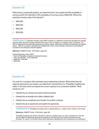 Question 52
While doing a cost-benefit analysis, you determine that a new project has 60% probability of
earning a profit of $1,000,000 or 30% probability of incurring a loss of $500,000. What is the
expected monetary value of the decision?
$400,000
$600,000
$450,000
$200,000
Justification:C Expected monetary value (EMV) analysis is a statistical concept that calculates the average
outcome when the future includes scenarios that may or may not happen (i.e. analysis under uncertainty). The
EMV of opportunities are generally expressed as positive values, while those of threats are expressed as negative
values... EMV for a project is calculated by multiplying the value of each possible outcome by its probability of
occurrence and adding the products together.
Reference: PMBOK®
Guide - Fifth Edition, page 339
Expected Monetary Value (EMV)
= Sum of (Probability x Impact) of individual decisions
= 0.60 x $1,000,000 – 0.30 x $500,000
= $600,000 - $150,000
= $450,000.
Question 53
You work for a company which executes heavy engineering contracts. While performing risk
response planning for your project, you determine a risk that there is a "Possibility of getting new
orders in the future which are beyond the current capacity of our production facilities." What
should you do?
Classify this as a threat and create workaround plans.
Classify this as strength and create a fallback plan.
Classify this as a weakness and transfer it to another company.
Classify this as an opportunity and exploit the opportunity.
Justification:D Strategies for positive risks or opportunities are... exploit, share, enhance, and accept.
Reference: PMBOK®
Guide - Fifth Edition, page 345
“Possibility of getting new orders in the future” refers to a positive event: so, this is a positive risk. This can
also be called an opportunity because the projects are not internal to the company but got from other
providers. So, option 4 is the best choice which talks about classifying this as an opportunity and exploiting it.
29
 