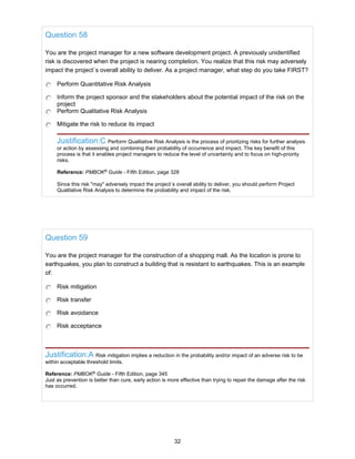 Question 58
You are the project manager for a new software development project. A previously unidentified
risk is discovered when the project is nearing completion. You realize that this risk may adversely
impact the project`s overall ability to deliver. As a project manager, what step do you take FIRST?
Perform Quantitative Risk Analysis
Inform the project sponsor and the stakeholders about the potential impact of the risk on the
project
Perform Qualitative Risk Analysis
Mitigate the risk to reduce its impact
Justification:C Perform Qualitative Risk Analysis is the process of priortizing risks for further analysis
or action by assessing and combining their probability of occurrence and impact. The key benefit of this
process is that it enables project managers to reduce the level of uncertainty and to focus on high-priority
risks.
Reference: PMBOK®
Guide - Fifth Edition, page 328
Since this risk "may" adversely impact the project`s overall ability to deliver, you should perform Project
Qualitative Risk Analysis to determine the probability and impact of the risk.
Question 59
You are the project manager for the construction of a shopping mall. As the location is prone to
earthquakes, you plan to construct a building that is resistant to earthquakes. This is an example
of:
Risk mitigation
Risk transfer
Risk avoidance
Risk acceptance
Justification:A Risk mitigation implies a reduction in the probability and/or impact of an adverse risk to be
within acceptable threshold limits.
Reference: PMBOK®
Guide - Fifth Edition, page 345
Just as prevention is better than cure, early action is more effective than trying to repair the damage after the risk
has occurred.
32
 