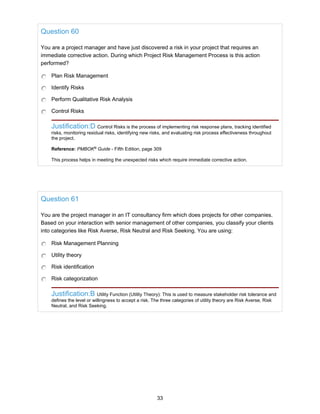 Question 60
You are a project manager and have just discovered a risk in your project that requires an
immediate corrective action. During which Project Risk Management Process is this action
performed?
Plan Risk Management
Identify Risks
Perform Qualitative Risk Analysis
Control Risks
Justification:D Control Risks is the process of implementing risk response plans, tracking identified
risks, monitoring residual risks, identifying new risks, and evaluating risk process effectiveness throughout
the project.
Reference: PMBOK®
Guide - Fifth Edition, page 309
This process helps in meeting the unexpected risks which require immediate corrective action.
Question 61
You are the project manager in an IT consultancy firm which does projects for other companies.
Based on your interaction with senior management of other companies, you classify your clients
into categories like Risk Averse, Risk Neutral and Risk Seeking. You are using:
Risk Management Planning
Utility theory
Risk identification
Risk categorization
Justification:B Utility Function (Utility Theory): This is used to measure stakeholder risk tolerance and
defines the level or willingness to accept a risk. The three categories of utility theory are Risk Averse, Risk
Neutral, and Risk Seeking.
33
 