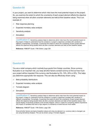 Question 64
In your project, you want to determine which risks have the most potential impact on the project.
So, you examine the extent to which the uncertainty of each project element affects the objective
being examined when all other uncertain elements are held at their baseline values. This is an
example of:
Risk response planning
Expected monetary value analysis
Sensitivity analysis
Simulation
Justification:C Sensitivity analysis helps to determine which risks have the most potential impact on
the project. It helps to understand how the variations in project`s objectives correlate with variations in
different uncertainties. Conversely, it examines the extent to which the uncertainty of each project element
affects the objective being studied when all other uncertain elements are held at their baseline values.
Reference: PMBOK®
Guide - Fifth Edition, page 338
Question 65
You are a retail company which routinely buys goods from foreign countries. Since currency
fluctuation is an important risk, you keep all other factors constant and try to find out how much
your project will be impacted if the currency rate fluctuates by 5%, 10%, 20% or 25%. This helps
you determine appropriate risk response. This can also be effectively shown using:
Beta probability distributions
Expected monetary value analysis
Tornado diagram
Simulation
Justification:C Sensitivity analysis helps to determine which risks have the most potential impact on
the project. It helps to understand how the variations in project`s objectives correlate with variations in
different uncertainties. Conversely, it examines the extent to which the uncertainty of each project element
affects the objective being studied when all other uncertain elements are held at their baseline values. One
typical display of sensitivity analysis is the tornado diagram, which is useful for comparing relative importance
and impact of variables that have a high degree of uncertainty to those that are more stable.
Reference: PMBOK®
Guide - Fifth Edition, page 338
Since all other factors are kept at baseline values and only one element (i.e. currency rate) is changed, we
are using Sensitivity Analysis. This can be shown using a Tornado diagram.
35
 