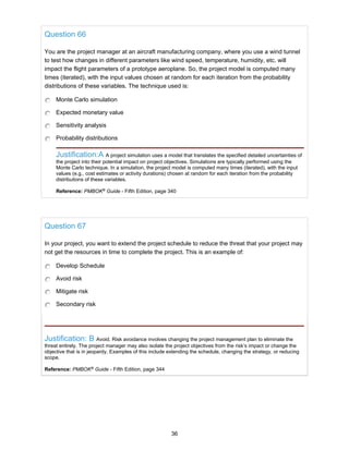 Question 66
You are the project manager at an aircraft manufacturing company, where you use a wind tunnel
to test how changes in different parameters like wind speed, temperature, humidity, etc. will
impact the flight parameters of a prototype aeroplane. So, the project model is computed many
times (iterated), with the input values chosen at random for each iteration from the probability
distributions of these variables. The technique used is:
Monte Carlo simulation
Expected monetary value
Sensitivity analysis
Probability distributions
Justification:A A project simulation uses a model that translates the specified detailed uncertainties of
the project into their potential impact on project objectives. Simulations are typically performed using the
Monte Carlo technique. In a simulation, the project model is computed many times (iterated), with the input
values (e.g., cost estimates or activity durations) chosen at random for each iteration from the probability
distributions of these variables.
Reference: PMBOK®
Guide - Fifth Edition, page 340
Question 67
In your project, you want to extend the project schedule to reduce the threat that your project may
not get the resources in time to complete the project. This is an example of:
Develop Schedule
Avoid risk
Mitigate risk
Secondary risk
Justification: B Avoid. Risk avoidance involves changing the project management plan to eliminate the
threat entirely. The project manager may also isolate the project objectives from the risk’s impact or change the
objective that is in jeopardy. Examples of this include extending the schedule, changing the strategy, or reducing
scope.
Reference: PMBOK®
Guide - Fifth Edition, page 344
36
 