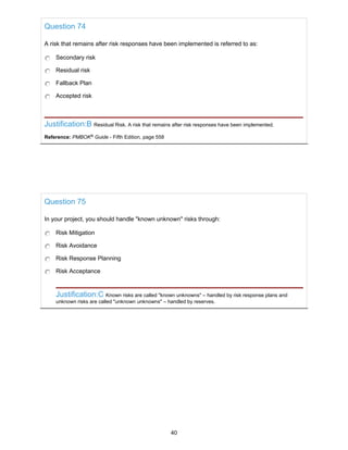 Question 74
A risk that remains after risk responses have been implemented is referred to as:
Secondary risk
Residual risk
Fallback Plan
Accepted risk
Justification:B Residual Risk. A risk that remains after risk responses have been implemented.
Reference: PMBOK®
Guide - Fifth Edition, page 558
Question 75
In your project, you should handle "known unknown" risks through:
Risk Mitigation
Risk Avoidance
Risk Response Planning
Risk Acceptance
Justification:C Known risks are called "known unknowns" – handled by risk response plans and
unknown risks are called "unknown unknowns" – handled by reserves.
40
 
