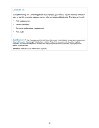 Question 78
During Monitoring and Controlling phase of your project, you conduct regular meetings with your
team to identify new risks, reassess current risks and close outdated risks. This is done through:
Risk reassessment
Variance Analysis
Technical performance measurement
Risk Audit
Justification:A Risk Reassessment. Control Risks often results in identification of new risks, reassessment
of current risks, and the closing of risks that are outdated. Project risk reassessments should be regularly
scheduled. The amount and detail of repetition that are appropriate depends on how the project progresses
relative to its objectives.
Reference: PMBOK®
Guide - Fifth Edition, page 351
42
 