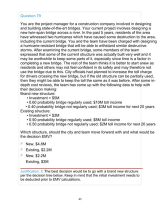Question 79
You are the project manager for a construction company involved in designing
and building state-of-the-art bridges. Your current project involves designing a
new twin-span bridge across a river. In the past 5 years, residents of the area
have witnessed two hurricanes which have caused some destruction to the area,
including the current bridge. You and the team have been charged with designing
a hurricane-resistant bridge that will be able to withstand similar destructive
storms. After examining the current bridge, some members of the team
expressed that some of the current structure was actually built very well and it
may be worthwhile to keep some parts of it, especially since time is a factor in
completing a new bridge. The rest of the team thinks it is better to start anew as
residents and others may not feel confident in its safety and may therefore not
use the bridge due to this. City officials had planned to increase the toll charge
for drivers crossing the new bridge, but if the old structure can be partially used,
then they might be able to keep the toll the same as it was before. After some in-
depth cost reviews, the team has come up with the following data to help with
their decision making:
Brand new structure:
• Investment = $5M
• 0.60 probability bridge regularly used; $10M toll income
• 0.40 probability bridge not regularly used; $3M toll income for next 20 years
Existing structure:
• Investment = $3M
• 0.50 probability bridge regularly used; $8M toll income
• 0.50 probability bridge not regularly used; $2M toll income for next 20 years
Which structure, should the city and team move forward with and what would be
the decision EMV?
New, $4.8M
Existing, $2.2M
New, $2.2M
Existing, $3M
Justification: C The best decision would be to go with a brand new structure
per the decision tree below. Keep in mind that the initial investment needs to
be deducted prior to EMV calculations.
43
 