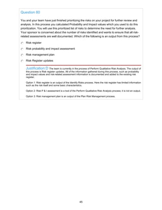 Question 80
You and your team have just finished prioritizing the risks on your project for further review and
analysis. In this process you calculated Probability and Impact values which you used to do this
prioritization. You will use this prioritized list of risks to determine the need for further analysis.
Your sponsor is concerned about the number of risks identified and wants to ensure that all risk-
related assessments are well documented. Which of the following is an output from this process?
Risk register
Risk probability and impact assessment
Risk management plan
Risk Register updates
Justification:D The team is currently in the process of Perform Qualitative Risk Analysis. The output of
this process is Risk register updates. All of the information gathered during this process, such as probability
and impact values and risk-related assessment information is documented and added to the existing risk
register.
Option 1: Risk register is an output of the Identify Risks process. Here the risk register has limited information
such as the risk itself and some basic characteristics.
Option 2: Risk P & I assessment is a tool of the Perform Qualitative Risk Analysis process; it is not an output.
Option 3: Risk management plan is an output of the Plan Risk Management process.
45
 