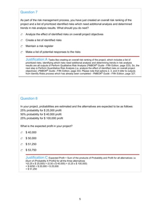 Question 7
As part of the risk management process, you have just created an overall risk ranking of the
project and a list of prioritized identified risks which need additional analysis and determined
trends in risk analysis results. What should you do next?
Analyze the effect of identified risks on overall project objectives
Create a list of identified risks
Maintain a risk register
Make a list of potential responses to the risks
Justification:A Tasks like creating an overall risk ranking of the project, which includes a list of
prioritized risks, identifying which risks need additional analysis and determining trends in risk analysis
results are all outputs of Perform Qualitative Risk Analysis (PMBOK®
Guide - Fifth Edition, page 333). So, the
next step is Perform Quantitative Risk Analysis (i.e. analyze the effect of identified risks on overall project
objectives) -PMBOK®
Guide - Fifth Edition, page 333. Please note that options 2, 3, and 4 refer to outputs
from Identify Risks process which has already been completed - PMBOK®
Guide - Fifth Edition, page 327.
Question 8
In your project, probabilities are estimated and the alternatives are expected to be as follows:
25% probability for $ 25,000 profit
50% probability for $ 40,000 profit
25% probability for $ 100,000 profit
What is the expected profit in your project?
$ 40,000
$ 50,000
$ 51,250
$ 53,750
Justification:C Expected Profit = Sum of the products of Probability and Profit for all alternatives i.e.
[Sum of (Probability X Profit)] for all the three alternatives
=(0.25 x $ 25,000) + (0.50 x $ 40,000) + (0.25 x $ 100,000)
= $ 6250 + $ 20,000 + $ 25,000
= $ 51,250
5
 
