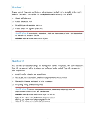 Question 11
In your project, the project architect met with an accident and will not be available for the next 3
months. You had not planned for this in risk planning - what should you do NEXT?
Create a Workaround
Create a Fallback Plan
Do additional risk response planning
Create a new risk register for this risk
Justification:A Workaround. A response to a threat that has occurred, for which a prior response has
not been planned or was not effective.
Reference: PMBOK®
Guide - Fifth Edition, page 567
Question 12
You are in the process of creating a risk management plan for your project. This plan will describe
how risk management will be structured and performed on the project. Your risk management
plan may include:
Avoid, transfer, mitigate, and accept risks
Risk audits, reserve analysis, and technical performance measurement
Risk audits, triggers, and inputs to other processes
Budgeting, timing, and risk categories
Justification:D The risk management plan includes the following: methodology, roles and
responsibilities, budgeting, timing, and risk categories.
Reference: PMBOK®
Guide - Fifth Edition, pages 316 and 317
Option 1: This is done during the Plan Risk Responses process
Option 2: This is done during the Control Risks process
Option 3: This is done during the Identify Risks process
7
 