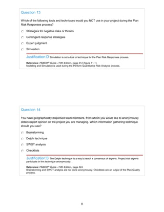 Question 13
Which of the following tools and techniques would you NOT use in your project during the Plan
Risk Responses process?
Strategies for negative risks or threats
Contingent response strategies
Expert judgment
Simulation
Justification:D Simulation is not a tool or technique for the Plan Risk Responses process.
Reference: PMBOK®
Guide - Fifth Edition, page 312 (figure 11-1)
Modeling and Simulation is used during the Perform Quantitative Risk Analysis process.
Question 14
You have geographically dispersed team members, from whom you would like to anonymously
obtain expert opinion on the project you are managing. Which information gathering technique
should you use?
Brainstorming
Delphi technique
SWOT analysis
Checklists
Justification:B The Delphi technique is a way to reach a consensus of experts. Project risk experts
participate in this technique anonymously.
Reference: PMBOK®
Guide - Fifth Edition, page 324
Brainstorming and SWOT analysis are not done anonymously. Checklists are an output of the Plan Quality
process.
8
 